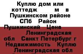 Куплю дом или коттедж 150-200м.  в Пушкинском районе СПб › Район ­ Пушкинский › Цена ­ 10 000 000 - Ленинградская обл., Санкт-Петербург г. Недвижимость » Куплю   . Ленинградская обл.,Санкт-Петербург г.